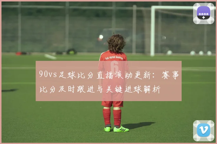 90vs足球比分直播滚动更新：赛事比分及时跟进与关键进球解析