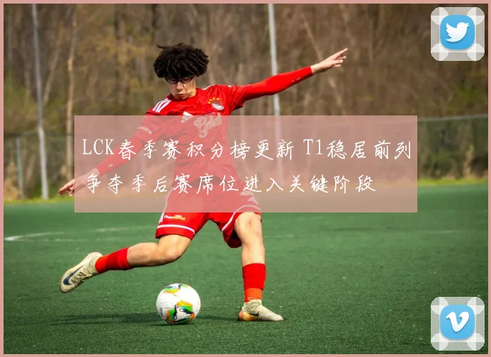 LCK春季赛积分榜更新 T1稳居前列争夺季后赛席位进入关键阶段